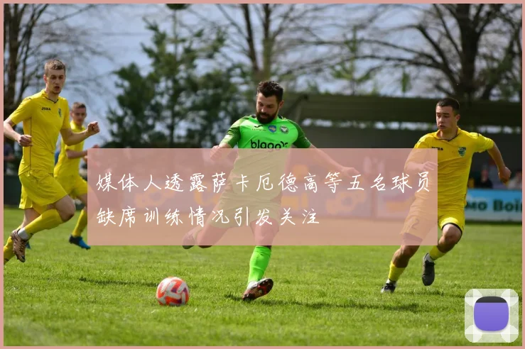 媒体人透露萨卡厄德高等五名球员缺席训练情况引发关注