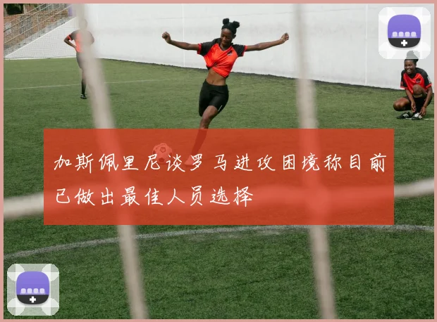 加斯佩里尼谈罗马进攻困境称目前已做出最佳人员选择