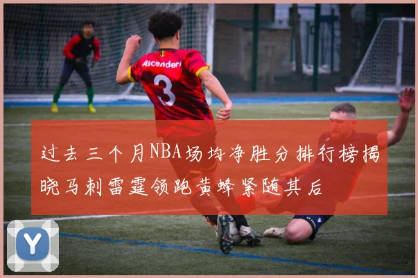 过去三个月NBA场均净胜分排行榜揭晓马刺雷霆领跑黄蜂紧随其后