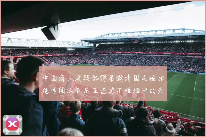中国商人质疑佛得角邀请国足被拒绝传闻沃齐尼亚坚持不碰烟酒的生活方式