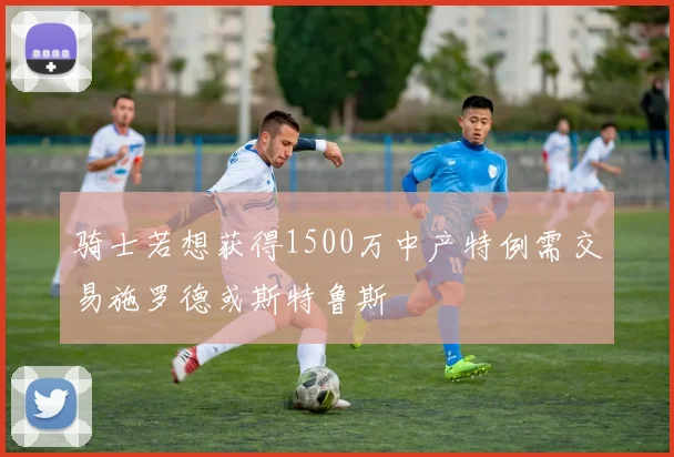 骑士若想获得1500万中产特例需交易施罗德或斯特鲁斯
