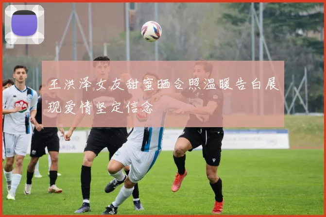王洪泽女友甜蜜晒合照温暖告白展现爱情坚定信念