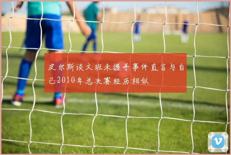 皮尔斯谈文班未握手事件直言与自己2010年总决赛经历相似