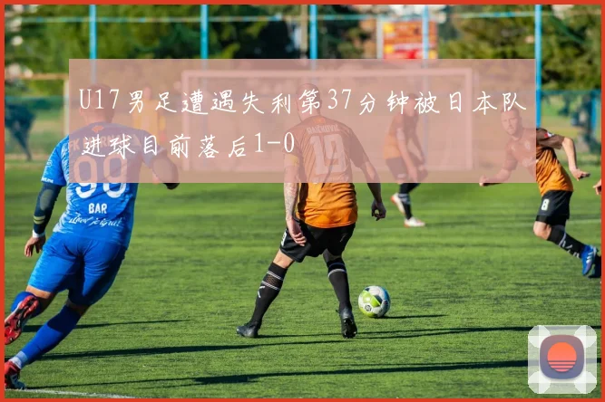 U17男足遭遇失利第37分钟被日本队进球目前落后1-0