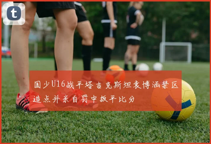 国少U16战平塔吉克斯坦袁博涵禁区造点并亲自罚中扳平比分