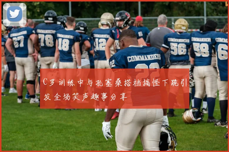 C罗训练中与孔塞桑搭档搞怪下跪引发全场笑声趣事分享