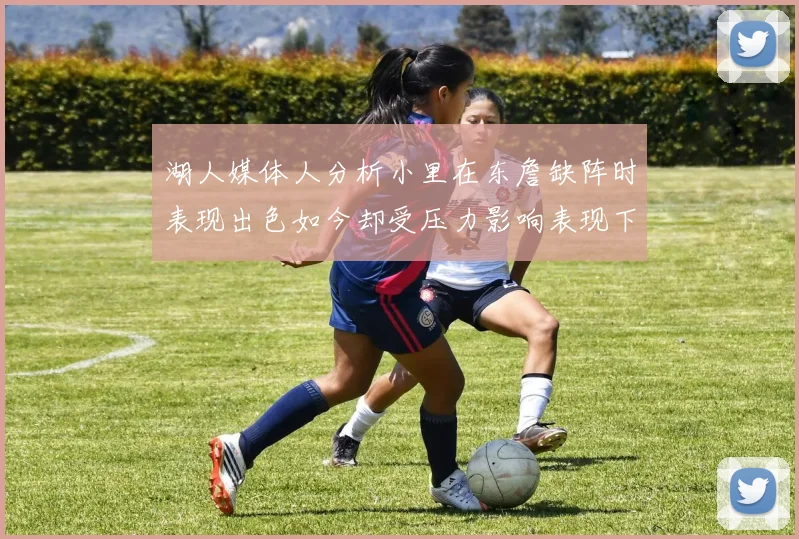 湖人媒体人分析小里在东詹缺阵时表现出色如今却受压力影响表现下滑