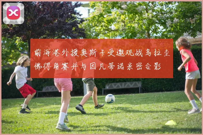 前海港外援奥斯卡受邀观战乌拉圭佛得角赛并与因凡蒂诺亲密合影