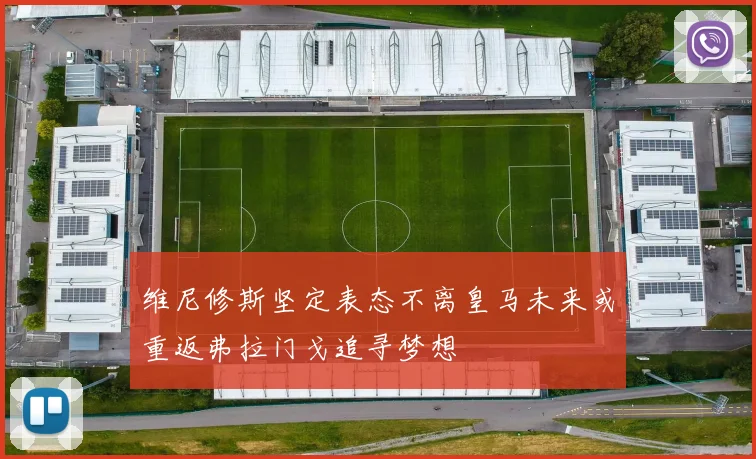 维尼修斯坚定表态不离皇马未来或重返弗拉门戈追寻梦想