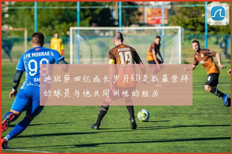 迪班萨回忆成长岁月KD是我最崇拜的球员与他共同训练的经历