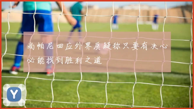 尚帕尼回应外界质疑称只要有决心必能找到胜利之道