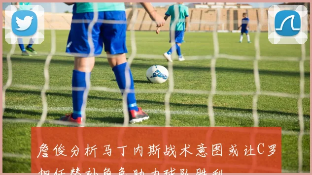 詹俊分析马丁内斯战术意图或让C罗担任替补角色助力球队胜利