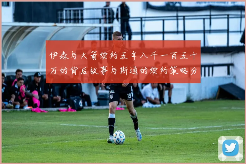 伊森与火箭续约五年八千一百五十万的背后故事与斯通的续约策略分析