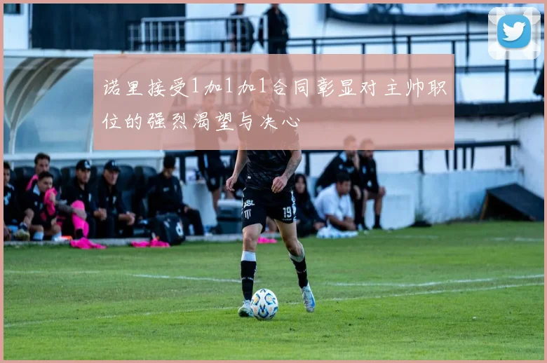 诺里接受1加1加1合同彰显对主帅职位的强烈渴望与决心