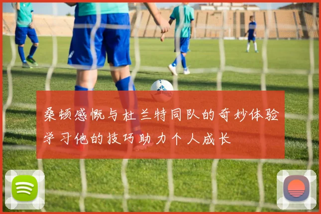 桑顿感慨与杜兰特同队的奇妙体验学习他的技巧助力个人成长